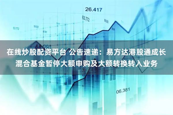 在线炒股配资平台 公告速递：易方达港股通成长混合基金暂停大额申购及大额转换转入业务