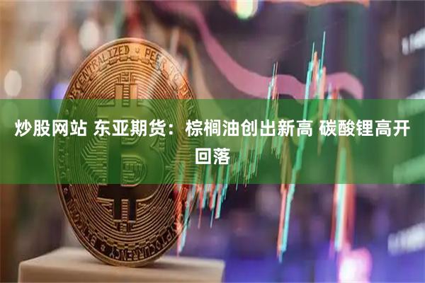 炒股网站 东亚期货：棕榈油创出新高 碳酸锂高开回落