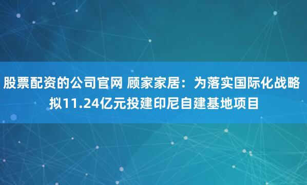 股票配资的公司官网 顾家家居：为落实国际化战略 拟11.24亿元投建印尼自建基地项目