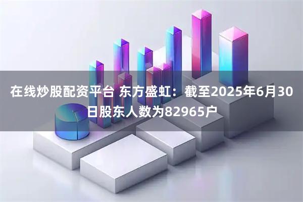 在线炒股配资平台 东方盛虹：截至2025年6月30日股东人数为82965户