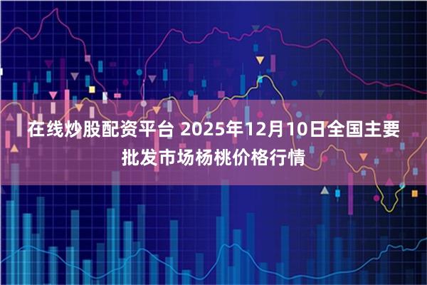 在线炒股配资平台 2025年12月10日全国主要批发市场杨桃价格行情