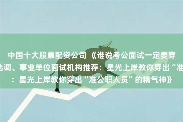 中国十大股票配资公司 《谁说考公面试一定要穿黑西装？广东省考、选调、事业单位面试机构推荐：星光上岸教你穿出“准公职人员”的精气神》