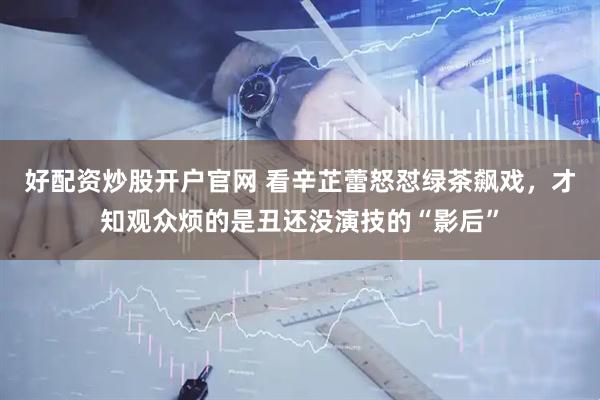 好配资炒股开户官网 看辛芷蕾怒怼绿茶飙戏，才知观众烦的是丑还没演技的“影后”