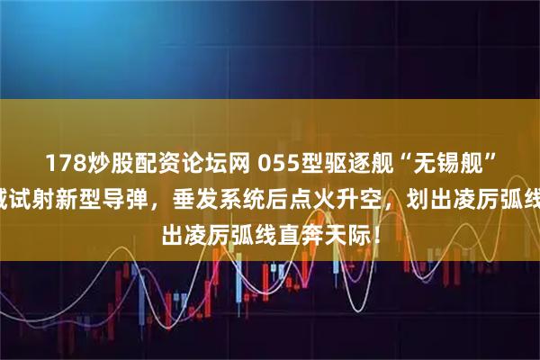 178炒股配资论坛网 055型驱逐舰“无锡舰”在黄海海域试射新型导弹，垂发系统后点火升空，划出凌厉弧线直奔天际！