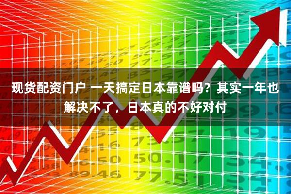 现货配资门户 一天搞定日本靠谱吗？其实一年也解决不了，日本真的不好对付