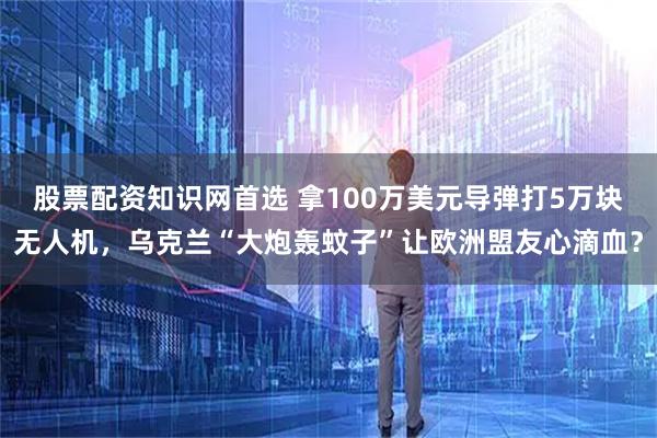 股票配资知识网首选 拿100万美元导弹打5万块无人机，乌克兰“大炮轰蚊子”让欧洲盟友心滴血？