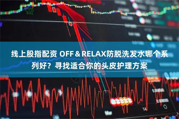 线上股指配资 OFF＆RELAX防脱洗发水哪个系列好？寻找适合你的头皮护理方案