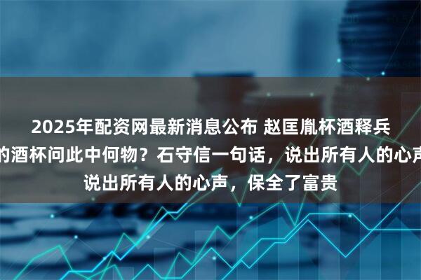 2025年配资网最新消息公布 赵匡胤杯酒释兵权，指着众将的酒杯问此中何物？石守信一句话，说出所有人的心声，保全了富贵