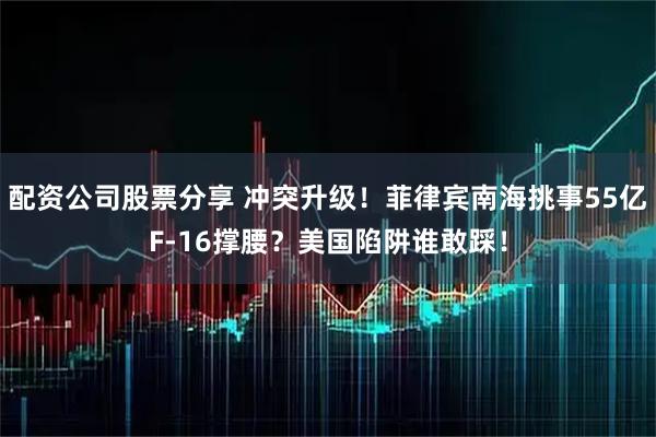 配资公司股票分享 冲突升级！菲律宾南海挑事55亿F-16撑腰？美国陷阱谁敢踩！