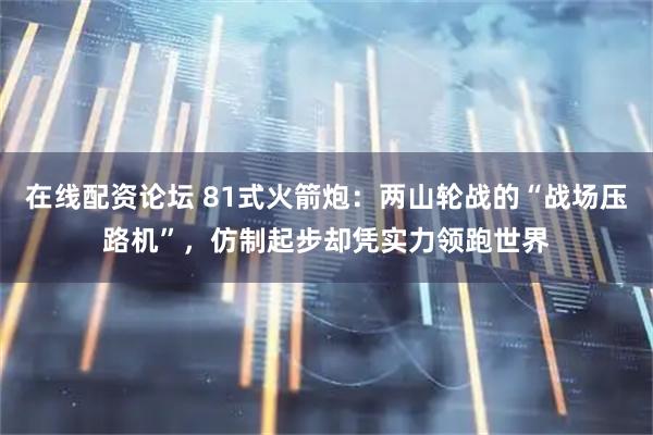 在线配资论坛 81式火箭炮：两山轮战的“战场压路机”，仿制起步却凭实力领跑世界