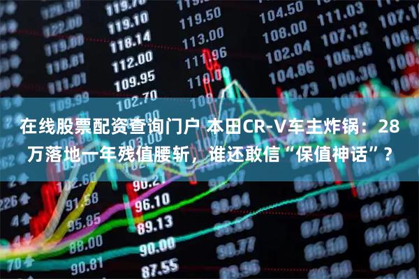 在线股票配资查询门户 本田CR-V车主炸锅：28万落地一年残值腰斩，谁还敢信“保值神话”？