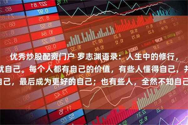 优秀炒股配资门户 罗志渊语录：人生中的修行，就是认识自己，而后成就自己。每个人都有自己的价值，有些人懂得自己，并全力做好自己，最后成为更好的自己；也有些人，全然不知自己价值，不管如何努力，仍然很难成功。